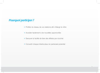Pourquoi participer?
Profiter du réseau de vos relations afin d’élargir le vôtre
Accéder facilement à de nouvelles opportunités
Savourer la facilité de faire des affaires par ricochet
Convertir chaque interlocuteur en partenaire potentiel
 