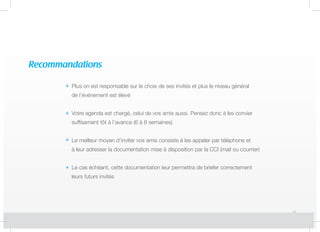 Recommandations
Plus on est responsable sur le choix de ses invités et plus le niveau général
de l’événement est élevé
Votre agenda est chargé, celui de vos amis aussi. Pensez donc à les convier
suffisament tôt à l’avance (6 à 8 semaines)
Le meilleur moyen d’inviter vos amis consiste à les appeler par téléphone et
à leur adresser la documentation mise à disposition par la CCI (mail ou courrier)
Le cas échéant, cette documentation leur permettra de briefer correctement
leurs futurs invités
 