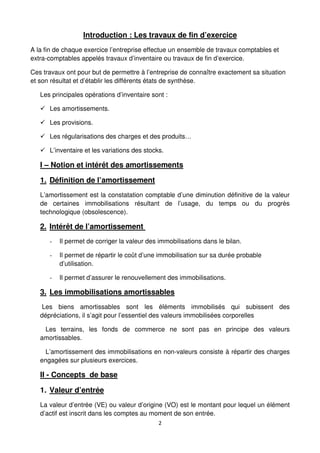 2
Introduction : Les travaux de fin d’exercice
A la fin de chaque exercice l’entreprise effectue un ensemble de travaux comptables et
extra-comptables appelés travaux d’inventaire ou travaux de fin d’exercice.
Ces travaux ont pour but de permettre à l’entreprise de connaître exactement sa situation
et son résultat et d’établir les différents états de synthèse.
Les principales opérations d’inventaire sont :
Les amortissements.
Les provisions.
Les régularisations des charges et des produits…
L’inventaire et les variations des stocks.
I – Notion et intérêt des amortissements
1. Définition de l’amortissement
L’amortissement est la constatation comptable d’une diminution définitive de la valeur
de certaines immobilisations résultant de l’usage, du temps ou du progrès
technologique (obsolescence).
2. Intérêt de l’amortissement
- Il permet de corriger la valeur des immobilisations dans le bilan.
- Il permet de répartir le coût d’une immobilisation sur sa durée probable
d’utilisation.
- Il permet d’assurer le renouvellement des immobilisations.
3. Les immobilisations amortissables
Les biens amortissables sont les éléments immobilisés qui subissent des
dépréciations, il s’agit pour l’essentiel des valeurs immobilisées corporelles
Les terrains, les fonds de commerce ne sont pas en principe des valeurs
amortissables.
L’amortissement des immobilisations en non-valeurs consiste à répartir des charges
engagées sur plusieurs exercices.
II - Concepts de base
1. Valeur d’entrée
La valeur d’entrée (VE) ou valeur d’origine (VO) est le montant pour lequel un élément
d’actif est inscrit dans les comptes au moment de son entrée.
 