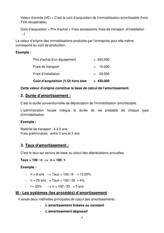 3
Valeur d’entrée (VE) = C’est le coût d’acquisition de l’immobilisation amortissable (hors
TVA récupérable).
Coût d’acquisition = Prix d’achat + Frais accessoires (frais de transport ,d’installation
…)
La valeur d’origine des immobilisations produites par l’entreprise pour elle-même
correspond au coût de production.
Exemple :
Prix d’achat d’un équipement = 400.000
Frais de transport = 10.000
Frais d’installation = 20.000
Coût d’acquisition (V.O) hors taxe = 430.000
Cette valeur d’origine constitue la base de calcul de l’amortissement.
2. Durée d’amortissement :
C’est la durée conventionnelle de dépréciation de l’immobilisation amortissable.
L’administration fiscale indique la durée de vie probable de chaque type
d’immobilisation
Exemple :
Matériel de transport : 4 à 5 ans
Frais préliminaires : entre 3 ans et 5 ans
3. Taux d’amortissement :
C’est le taux qui servira de base au calcul des dépréciations annuelles.
Taux = 100 / n --> n = 100 / t
Exemple :
- n = 8 ans --> Taux = 100 / 8 = 12,50%
- n = 25 ans --> Taux = 100 / 25 = 4%
- t = 20% --> n = 100 / 20 = 5 ans
III - Les systèmes (les procédés) d’amortissement
Il existe deux méthodes principales de calcul des amortissements :
- L’amortissement linéaire ou constant
- L’amortissement dégressif
 