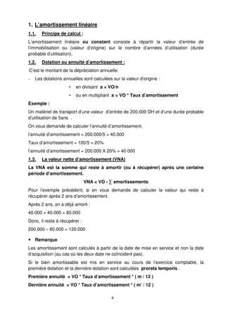 4
1. L’amortissement linéaire
1.1. Principe de calcul :
L’amortissement linéaire ou constant consiste à répartir la valeur d’entrée de
l’immobilisation ou (valeur d’origine) sur le nombre d’années d’utilisation (durée
probable d’utilisation).
1.2. Dotation ou annuité d’amortissement :
C’est le montant de la dépréciation annuelle.
- Les dotations annuelles sont calculées sur la valeur d’origine :
• en divisant a = VO/n
• ou en multipliant a = VO * Taux d’amortissement
Exemple :
Un matériel de transport d’une valeur d’entrée de 200.000 DH et d’une durée probable
d’utilisation de 5ans .
On vous demande de calculer l’annuité d’amortissement.
l’annuité d’amortissement = 200.000/5 = 40.000
Taux d’amortissement = 100/5 = 20%
l’annuité d’amortissement = 200.000 X 20% = 40 000
1.3. La valeur nette d’amortissement (VNA)
La VNA est la somme qui reste à amortir (ou à récupérer) après une certaine
période d’amortissement.
VNA = VO - ∑ amortissements
Pour l’exemple précédent, si on vous demande de calculer la valeur qui reste à
récupérer après 2 ans d’amortissement.
Après 2 ans, on a déjà amorti :
40.000 + 40.000 = 80.000
Donc, il reste à récupérer :
200.000 – 80.000 = 120.000
Remarque
Les amortissement sont calculés à partir de la date de mise en service et non la date
d’acquisition (au cas où les deux date ne coïncident pas).
Si le bien amortissable est mis en service au cours de l’exercice comptable, la
première dotation et la dernière dotation sont calculées prorata temporis .
Première annuité = VO * Taux d’amortissement * ( m / 12 )
Dernière annuité = VO * Taux d’amortissement * ( m’ / 12 )
 