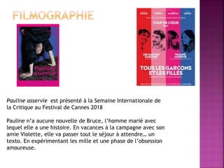Pauline asservie est présenté à la Semaine Internationale de
la Critique au Festival de Cannes 2018
Pauline n’a aucune nouvelle de Bruce, l’homme marié avec
lequel elle a une histoire. En vacances à la campagne avec son
amie Violette, elle va passer tout le séjour à attendre… un
texto. En expérimentant les mille et une phase de l’obsession
amoureuse.
 