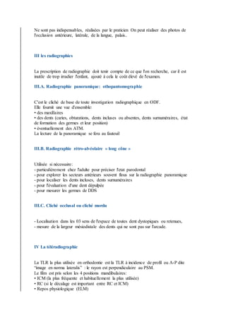 Ne sont pas indispensables, réalisées par le praticien On peut réaliser des photos de
l'occlusion antérieure, latérale, de la langue, palais..
III les radiographies
La prescription de radiographie doit tenir compte de ce que l'on recherche, car il est
inutile de trop irradier l'enfant, ajouté à cela le coût élevé de l'examen.
III.A. Radiographie panoramique: othopantomographie
C'est le cliché de base de toute investigation radiographique en ODF.
Elle fournit une vue d'ensemble:
• des maxillaires
• des dents (caries, obturations, dents incluses ou absentes, dents surnuméraires, état
de formation des germes et leur position)
• éventuellement des ATM.
La lecture de la panoramique se fera au fauteuil
III.B. Radiographie rétro-alvéolaire « long cône »
Utilisée si nécessaire:
- particulièrement chez l'adulte pour préciser l'etat parodontal
- pour explorer les secteurs antérieurs souvent flous sur la radiographie panoramique
- pour localiser les dents incluses, dents surnuméraires
- pour l'évaluation d'une dent dépulpée
- pour mesurer les germes de DDS
III.C. Cliché occlusal ou cliché mordu
- Localisation dans les 03 sens de l'espace de toutes dent dystopiques ou retenues,
- mesure de la largeur mésiodistale des dents qui ne sont pas sur l'arcade.
IV La téléradiographie
La TLR la plus utilisée en orthodontie est la TLR à incidence de profil ou A-P dite
“image en norma lateralis” : le rayon est perpendiculaire au PSM.
Le film est pris selon les 4 positions mandibulaires:
• ICM (la plus fréquente et habituellement la plus utilisée)
• RC (si le décalage est important entre RC et ICM)
• Repos physiologique (ELM)
 