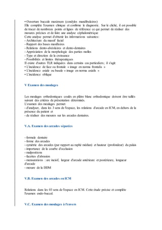 • Ouverture buccale maximum (condyles mandibulaires)
Elle complète l'examen clinique et confirme le diagnostic. Sur le cliché, il est possible
de tracer de nombreux points et lignes de référence ce qui permet de réaliser des
mesures précises et de faire une analyse céphalométrique
Cette analyse permet d'obtenir les informations suivantes:
- Architecture du massif facial
- Rapport des bases maxillaires
- Relations dento-alvéolaires et dento-dentaires
- Appréciation de la morphologie des parties molles
- Type et direction de la croissance
- Possibilités et limites thérapeutiques
II existe d'autres TLR indiquées dans certains cas particuliers; il s'agit:
• L'incidence de face ou frontale « image en norma frontalis »
• L'incidence axiale ou basale « image en norma axiails »
• L'incidence oblique
V Examen des moulages
Les moulages orthodontiques coulés en plâtre blanc orthodontique doivent être taillés
suivant des critères de présentation déterminés.
L'examen des moulages permet:
- d'analyser, dans les 3 sens de l'espace, les relations d'arcade en ICM, en dehors de la
présence du patient et
- de réaliser des mesures sur les arcades dentaires.
V.A. Examen des arcades séparées
- formule dentaire
- forme des arcades
- symétrie des arcades (par rapport au raphé médian) et hauteur (profondeur) du palais
- importance de la courbe d'occlusion
- malpositions
- facettes d'abrasion
- mensurations : arc incisif, largeur d'arcade antérieure et postérieure, longueur
d'arcade
- mesure de la DDM
V.B. Examen des arcades en ICM
Relations dans les 03 sens de l'espace en ICM. Cette étude précise et complète
l'examen endo-buccal.
V.C. Examen des moulages à l'envers
 