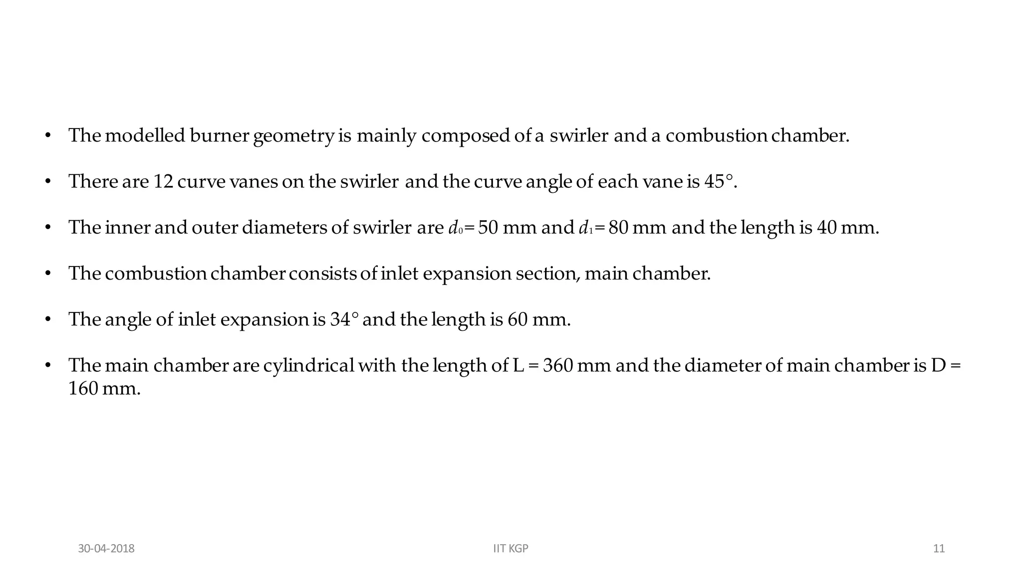 • The modelled burner geometryis mainly composed ofa swirler and a combustion chamber.
• There are 12 curve vanes on the swirler and the curve angle of each vane is 45°.
• The inner and outer diameters of swirler are d0 = 50 mm and d1 = 80 mm and the length is 40 mm.
• The combustion chamberconsistsofinlet expansion section, main chamber.
• The angle of inlet expansion is 34° and the length is 60 mm.
• The main chamber are cylindricalwith the length of L = 360 mm and the diameter of main chamber is D =
160 mm.
30-04-2018 IIT KGP 11
 
