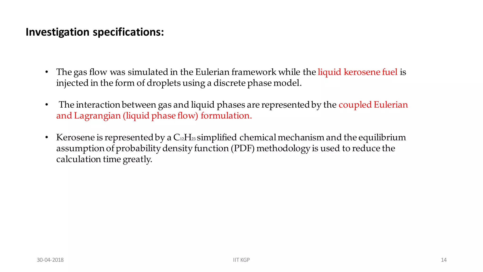 Investigation specifications:
• The gas flow was simulated in the Eulerian framework while the liquid kerosene fuel is
injected in the form of droplets using a discrete phase model.
• The interaction between gas and liquid phases are representedby the coupled Eulerian
and Lagrangian (liquid phase flow) formulation.
• Kerosene is representedby a C12H23 simplified chemicalmechanism and the equilibrium
assumption ofprobabilitydensityfunction (PDF) methodologyis used to reduce the
calculation time greatly.
30-04-2018 IIT KGP 14
 