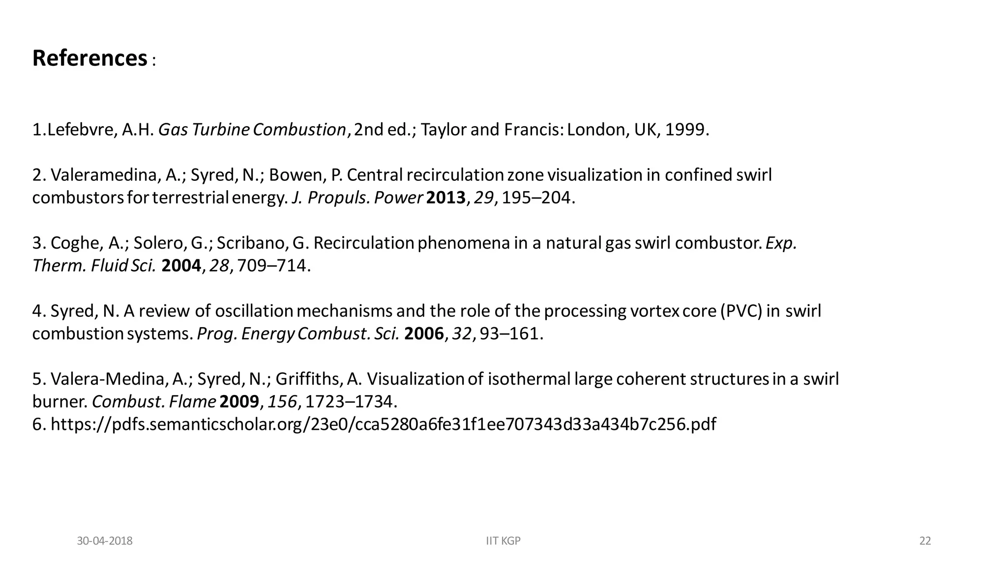 References:
1.Lefebvre, A.H. Gas TurbineCombustion,2nd ed.; Taylor and Francis:London, UK, 1999.
2. Valeramedina, A.; Syred,N.; Bowen, P. Central recirculationzone visualization in confined swirl
combustorsforterrestrialenergy. J. Propuls.Power2013,29,195–204.
3. Coghe, A.; Solero,G.; Scribano,G. Recirculationphenomena in a natural gas swirl combustor.Exp.
Therm. FluidSci. 2004,28,709–714.
4. Syred, N. A review of oscillationmechanisms and the role of the processing vortexcore (PVC) in swirl
combustionsystems.Prog.EnergyCombust.Sci. 2006,32,93–161.
5. Valera-Medina,A.; Syred,N.; Griffiths,A. Visualizationof isothermal large coherent structuresin a swirl
burner. Combust.Flame2009,156,1723–1734.
6. https://pdfs.semanticscholar.org/23e0/cca5280a6fe31f1ee707343d33a434b7c256.pdf
30-04-2018 IIT KGP 22
 