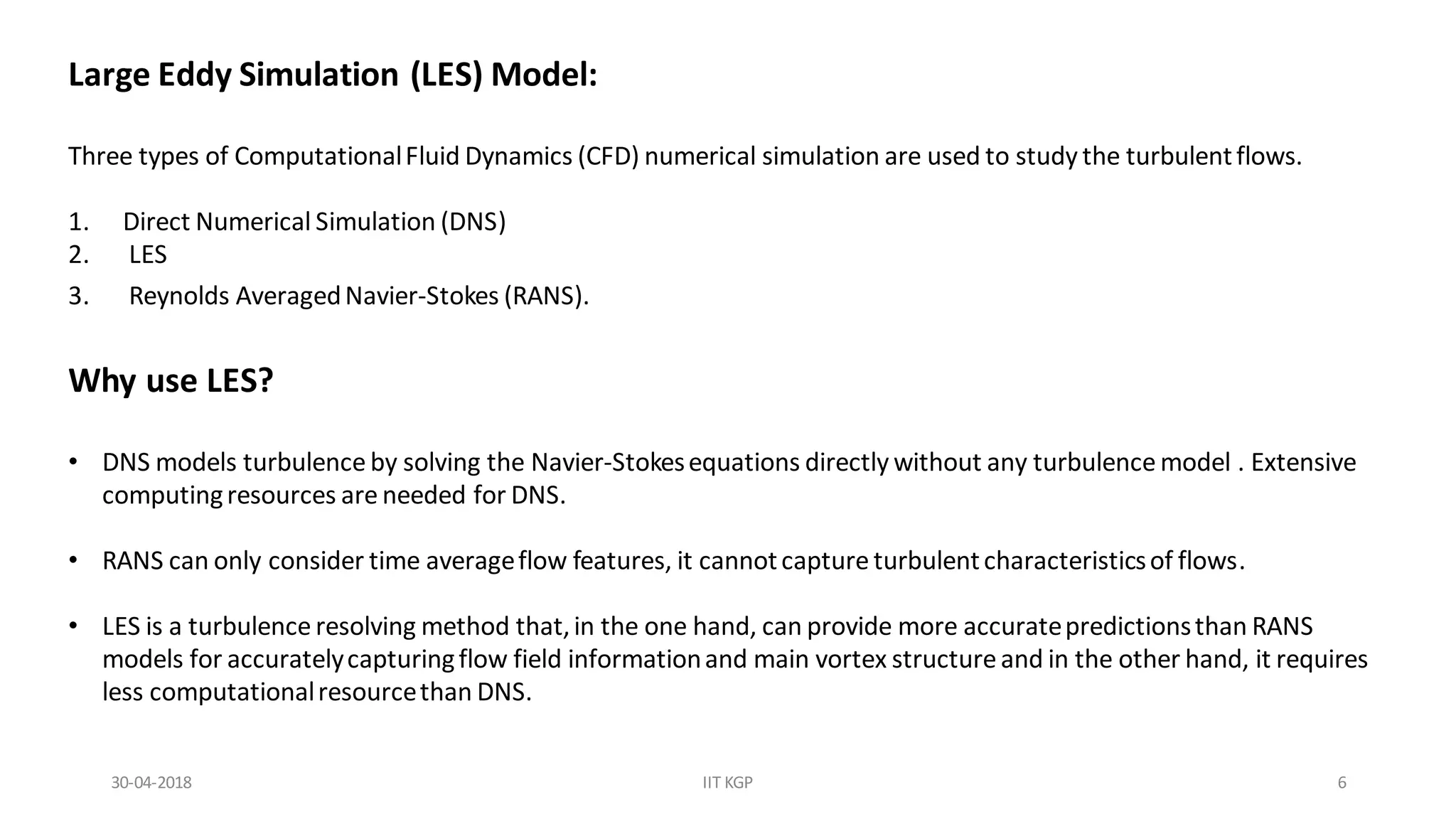 Large Eddy Simulation (LES) Model:
Three types of ComputationalFluid Dynamics (CFD) numerical simulation are used to study the turbulentflows.
1. Direct Numerical Simulation (DNS)
2. LES
3. Reynolds AveragedNavier-Stokes (RANS).
Why use LES?
• DNS models turbulence by solving the Navier-Stokesequations directly without any turbulence model . Extensive
computingresources are needed for DNS.
• RANS can only consider time averageflow features, it cannotcapture turbulentcharacteristicsof flows.
• LES is a turbulence resolving method that,in the one hand, can provide more accuratepredictionsthan RANS
models for accuratelycapturingflow field informationand main vortex structureand in the other hand, it requires
less computationalresourcethan DNS.
30-04-2018 IIT KGP 6
 