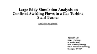Large Eddy Simulation Analysis on
Confined Swirling Flows in a Gas Turbine
Swirl Burner
Turbulence Assignment
ROSHAN SAH
USN :- 17AE60R01
M.Tech (1st Year)
Dept.of Aerospace Engg.
Indian Instituteof Technology
Kharagpur (IIT KGP)
 