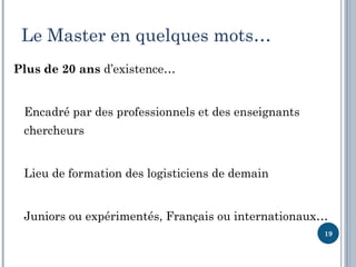 Le Master en quelques mots…
Plus de 20 ans d’existence…


 Encadré par des professionnels et des enseignants
 chercheurs


 Lieu de formation des logisticiens de demain


 Juniors ou expérimentés, Français ou internationaux…
                                                     19
 