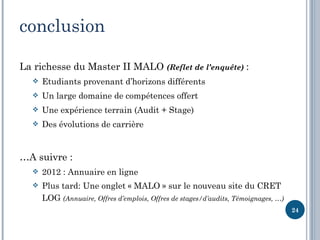 conclusion

La richesse du Master II MALO (Reflet de l’enquête) :
     Etudiants provenant d’horizons différents
     Un large domaine de compétences offert
     Une expérience terrain (Audit + Stage)
     Des évolutions de carrière


…A suivre :
     2012 : Annuaire en ligne
     Plus tard: Une onglet « MALO » sur le nouveau site du CRET
      LOG (Annuaire, Offres d’emplois, Offres de stages/d’audits, Témoignages, …)
                                                                                    24
 