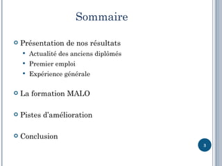 Sommaire

   Présentation de nos résultats
       Actualité des anciens diplômés
       Premier emploi
       Expérience générale

   La formation MALO

   Pistes d’amélioration

   Conclusion
                                         3
 