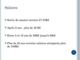 Salaires


   Sortie du master environ 27-33K€

   Après 2 ans , plus de 40 K€

   Entre 5 et 10 ans de 50K€ jusqu’à 80k€

   Plus de 20 ans certains salaires atteignent plus
    de 100K€

                                                       7
 