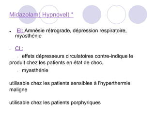 Midazolam( Hypnovel) *
● EI: Amnésie rétrograde, dépression respiratoire,
myasthénie
● CI :
● effets dépresseurs circulatoires contre-indique le
produit chez les patients en état de choc.
● myasthénie
utilisable chez les patients sensibles à l'hyperthermie
maligne
utilisable chez les patients porphyriques
 