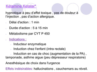 Kétamine Ketalar*
hypnotique à peu d’effet toxique , pas de douleur à
l’injection , pas d’action allergique.
● Délai d'action : 1 min
● Durée d'action : 5 à 15 min
● Métabolisme par CYT P 450
● Indications :
● Inducteur enzymatique
● Induction chez l'enfant (intra rectale)
● Induction en cas de choc (augmentation de la PA) ,
tamponade, asthme aigue (peu dépresseur respiratoire)
Anesthésique de choix dans l'urgence
Effets indésirables: hallucinations , cauchemars au réveil.
 
