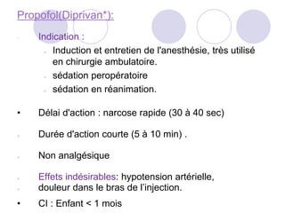 Propofol(Diprivan*):
• Indication :
● Induction et entretien de l'anesthésie, très utilisé
en chirurgie ambulatoire.
● sédation peropératoire
● sédation en réanimation.
• Délai d'action : narcose rapide (30 à 40 sec)
● Durée d'action courte (5 à 10 min) .
● Non analgésique
● Effets indésirables: hypotension artérielle,
● douleur dans le bras de l’injection.
• CI : Enfant < 1 mois
 