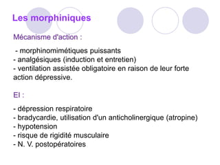 Les morphiniques
Mécanisme d'action :
- morphinomimétiques puissants
- analgésiques (induction et entretien)
- ventilation assistée obligatoire en raison de leur forte
action dépressive.
EI :
- dépression respiratoire
- bradycardie, utilisation d'un anticholinergique (atropine)
- hypotension
- risque de rigidité musculaire
- N. V. postopératoires
 