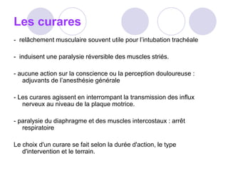 Les curares
- relâchement musculaire souvent utile pour l’intubation trachéale
- induisent une paralysie réversible des muscles striés.
- aucune action sur la conscience ou la perception douloureuse :
adjuvants de l’anesthésie générale
- Les curares agissent en interrompant la transmission des influx
nerveux au niveau de la plaque motrice.
- paralysie du diaphragme et des muscles intercostaux : arrêt
respiratoire
Le choix d'un curare se fait selon la durée d'action, le type
d'intervention et le terrain.
 