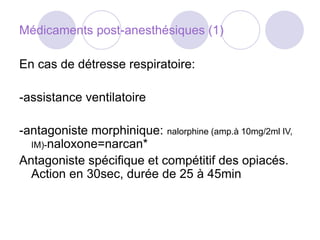 Médicaments post-anesthésiques (1)
En cas de détresse respiratoire:
-assistance ventilatoire
-antagoniste morphinique: nalorphine (amp.à 10mg/2ml IV,
IM)-naloxone=narcan*
Antagoniste spécifique et compétitif des opiacés.
Action en 30sec, durée de 25 à 45min
 