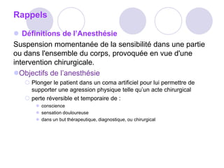 Rappels
 Définitions de l’Anesthésie
Suspension momentanée de la sensibilité dans une partie
ou dans l'ensemble du corps, provoquée en vue d'une
intervention chirurgicale.
Objectifs de l’anesthésie
 Plonger le patient dans un coma artificiel pour lui permettre de
supporter une agression physique telle qu’un acte chirurgical
 perte réversible et temporaire de :
 conscience
 sensation douloureuse
 dans un but thérapeutique, diagnostique, ou chirurgical
 