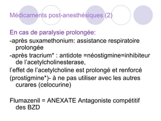 Médicaments post-anesthésiques (2)
En cas de paralysie prolongée:
-après suxamethonium: assistance respiratoire
prolongée
-après tracrium* : antidote =néostigmine=inhibiteur
de l’acetylcholinesterase,
l’effet de l’acetylcholine est prolongé et renforcé
(prostigmine*)- à ne pas utiliser avec les autres
curares (celocurine)
Flumazenil = ANEXATE Antagoniste compétitif
des BZD
 