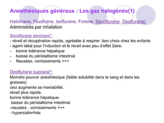 Anesthésiques généraux : Les gaz halogénés(1)
Halothane, Fluothane, Isoflurane, Forène, Sévoflurane, Desflurane)
Administrés par inhalation
Sevoflurane sévorane*:
- réveil et récupération rapide, agréable à respirer :bon choix chez les enfants
- agent idéal pour l’induction et le réveil avec peu d’effet 2aire.
- bonne tolérance hépatique
- baisse du péristaltisme intestinal
- Nausées, vomissements +++
Desflurane suprane*:
Moindre pouvoir anesthésique (faible solubilité dans le sang et dans les
graisses)
ceci augmente sa maniabilité.
réveil plus rapide.
bonne tolérance hépatique-
baisse du péristaltisme intestinal
-nausées , vomissements +++
- hypersialorrhée
 