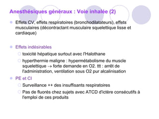 Anesthésiques généraux : Voie inhalée (2)
 Effets CV, effets respiratoires (bronchodilatateurs), effets
musculaires (décontractant musculaire squelettique lisse et
cardiaque)
 Effets indésirables
 toxicité hépatique surtout avec l'Halothane
 hyperthermie maligne : hypermétabolisme du muscle
squelettique  forte demande en O2. ttt : arrêt de
l'administration, ventilation sous O2 pur alcalinisation
 PE et CI
 Surveillance ++ des insuffisants respiratoires
 Pas de fluorés chez sujets avec ATCD d'ictère consécutifs à
l'emploi de ces produits
 