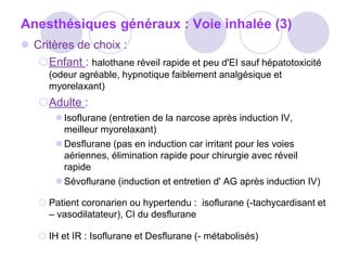 Anesthésiques généraux : Voie inhalée (3)
 Critères de choix :
Enfant : halothane réveil rapide et peu d'EI sauf hépatotoxicité
(odeur agréable, hypnotique faiblement analgésique et
myorelaxant)
Adulte :
 Isoflurane (entretien de la narcose après induction IV,
meilleur myorelaxant)
 Desflurane (pas en induction car irritant pour les voies
aériennes, élimination rapide pour chirurgie avec réveil
rapide
 Sévoflurane (induction et entretien d' AG après induction IV)
 Patient coronarien ou hypertendu : isoflurane (-tachycardisant et
– vasodilatateur), CI du desflurane
 IH et IR : Isoflurane et Desflurane (- métabolisés)
 