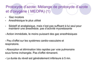Protoxyde d’azote: Mélange de protoxyde d’azote
et d’oxygène ( MEOPA) (1)
- Gaz incolore
- Anesthésique le plus utilisé
- Sédatif et analgésique, mais n’est pas suffisant à lui seul pour
maintenir une anesthésie. pas d’activité myorelaxante
- Action immédiate, le moins puissant des gaz anesthésiques
- Peu d’effet sur les systèmes cardio-vasculaire et
respiratoire.
- Absorption et élimination très rapides par voie pulmonaire
sous forme inchangée. Pas d’effet rémanent.
- La durée du réveil est généralement inférieure à 5 mn.
 