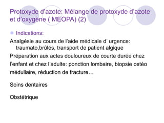 Protoxyde d’azote: Mélange de protoxyde d’azote
et d’oxygène ( MEOPA) (2)
 Indications:
Analgésie au cours de l’aide médicale d’ urgence:
traumato,brûlés, transport de patient algique
Préparation aux actes douloureux de courte durée chez
l’enfant et chez l’adulte: ponction lombaire, biopsie ostéo
médullaire, réduction de fracture…
Soins dentaires
Obstétrique
 