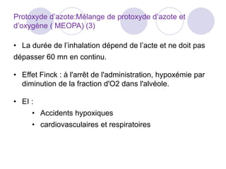 Protoxyde d’azote:Mélange de protoxyde d’azote et
d’oxygène ( MEOPA) (3)
• La durée de l’inhalation dépend de l’acte et ne doit pas
dépasser 60 mn en continu.
• Effet Finck : à l'arrêt de l'administration, hypoxémie par
diminution de la fraction d'O2 dans l'alvéole.
• EI :
• Accidents hypoxiques
• cardiovasculaires et respiratoires
 
