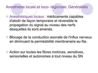Anesthésie locale et loco- régionale: Généralités
 Anesthésiques locaux : médicaments capables
d'abolir de façon temporaire et réversible la
propagation du signal au niveau des nerfs
desquelles ils sont amenés.
 Blocage de la conduction axonale de l'influx nerveux
en diminuant la perméabilité membranaire au Na.
 Action sur toutes les fibres motrices, sensitives,
sensorielles et autonomes à tout niveau du SN
 