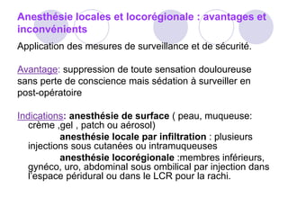 Anesthésie locales et locorégionale : avantages et
inconvénients
Application des mesures de surveillance et de sécurité.
Avantage: suppression de toute sensation douloureuse
sans perte de conscience mais sédation à surveiller en
post-opératoire
Indications: anesthésie de surface ( peau, muqueuse:
crème ,gel , patch ou aérosol)
anesthésie locale par infiltration : plusieurs
injections sous cutanées ou intramuqueuses
anesthésie locorégionale :membres inférieurs,
gynéco, uro, abdominal sous ombilical par injection dans
l’espace péridural ou dans le LCR pour la rachi.
 