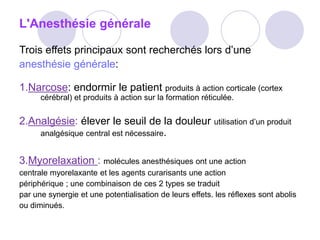 L'Anesthésie générale
Trois effets principaux sont recherchés lors d’une
anesthésie générale:
1.Narcose: endormir le patient produits à action corticale (cortex
cérébral) et produits à action sur la formation réticulée.
2.Analgésie: élever le seuil de la douleur utilisation d’un produit
analgésique central est nécessaire.
3.Myorelaxation : molécules anesthésiques ont une action
centrale myorelaxante et les agents curarisants une action
périphérique ; une combinaison de ces 2 types se traduit
par une synergie et une potentialisation de leurs effets. les réflexes sont abolis
ou diminués.
 