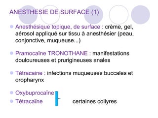 ANESTHESIE DE SURFACE (1)
 Anesthésique topique, de surface : crème, gel,
aérosol appliqué sur tissu à anesthésier (peau,
conjonctive, muqueuse...)
 Pramocaïne TRONOTHANE : manifestations
douloureuses et prurigineuses anales
 Tétracaine : infections muqueuses buccales et
oropharynx
 Oxybuprocaïne
 Tétracaïne certaines collyres
 