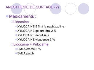 ANESTHESIE DE SURFACE (2)
Médicaments :
Lidocaïne
XYLOCAINE 5 % à la naphtazoline
XYLOCAINE gel urétéral 2 %
XYLOCAINE nébuliseur
XYLOCAINE visqueuse 2 %
Lidocaïne + Prilocaïne
EMLA crème 5 %
EMLA patch
 