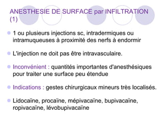 ANESTHESIE DE SURFACE par INFILTRATION
(1)
 1 ou plusieurs injections sc, intradermiques ou
intramuqueuses à proximité des nerfs à endormir
 L'injection ne doit pas être intravasculaire.
 Inconvénient : quantités importantes d'anesthésiques
pour traiter une surface peu étendue
 Indications : gestes chirurgicaux mineurs très localisés.
 Lidocaïne, procaïne, mépivacaïne, bupivacaïne,
ropivacaïne, lévobupivacaïne
 