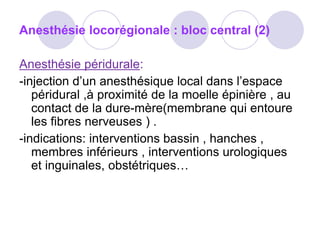 Anesthésie locorégionale : bloc central (2)
Anesthésie péridurale:
-injection d’un anesthésique local dans l’espace
péridural ,à proximité de la moelle épinière , au
contact de la dure-mère(membrane qui entoure
les fibres nerveuses ) .
-indications: interventions bassin , hanches ,
membres inférieurs , interventions urologiques
et inguinales, obstétriques…
 