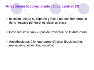 Anesthésie locorégionale : bloc central (3)
 Injection unique ou répétée grâce à un cathéter introduit
dans l'espace péridural et laissé en place.
 Dose test (2 à 3ml)  pas de traversée de la dure-mère
 Anesthésiques à longue durée d'action (bupivacaïne,
ropivacaïne, et lévobupivacaïne)
 