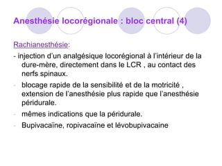 Anesthésie locorégionale : bloc central (4)
Rachianesthésie:
- injection d’un analgésique locorégional à l’intérieur de la
dure-mère, directement dans le LCR , au contact des
nerfs spinaux.
- blocage rapide de la sensibilité et de la motricité ,
extension de l’anesthésie plus rapide que l’anesthésie
péridurale.
- mêmes indications que la péridurale.
- Bupivacaïne, ropivacaïne et lévobupivacaine
 