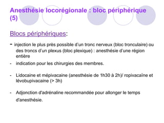 Anesthésie locorégionale : bloc périphérique
(5)
Blocs périphériques:
- injection le plus près possible d’un tronc nerveux (bloc tronculaire) ou
des troncs d’un plexus (bloc plexique) : anesthésie d’une région
entière
- indication pour les chirurgies des membres.
- Lidocaine et mépivacaine (anesthésie de 1h30 à 2h)/ ropivacaïne et
lévobupivacaine (> 3h)
- Adjonction d'adrénaline recommandée pour allonger le temps
d'anesthésie.
 