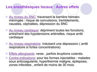 Les anesthésiques locaux : Autres effets
 Au niveau du SNC: traversent la barrière hémato-
méningée : risque de convulsions, tremblements,
nausées, céphalées, dépression du SNC
 Au niveau cardiaque: dépriment toutes les fonctions,
entraînent des hypotensions artérielles, risque arrêt
cardiaque
 Au niveau respiratoire: induisent une dépression ( arrêt
respiratoire si fortes concentrations)
 Effets allergisants: rares , parfois éruptions cutanés.
 Contre-indications: pour les formes injectables : malades
sous anticoagulants, hyperthermie maligne, épilepsies,
zones infectées , enfant de moins de 30 mois.
 