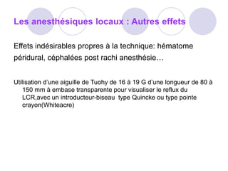 Les anesthésiques locaux : Autres effets
Effets indésirables propres à la technique: hématome
péridural, céphalées post rachi anesthésie…
Utilisation d’une aiguille de Tuohy de 16 à 19 G d’une longueur de 80 à
150 mm à embase transparente pour visualiser le reflux du
LCR,avec un introducteur-biseau type Quincke ou type pointe
crayon(Whiteacre)
 