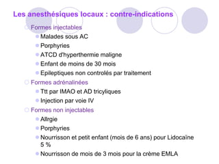 Les anesthésiques locaux : contre-indications
 Formes injectables
 Malades sous AC
 Porphyries
 ATCD d'hyperthermie maligne
 Enfant de moins de 30 mois
 Epileptiques non controlés par traitement
 Formes adrénalinées
 Ttt par IMAO et AD tricyliques
 Injection par voie IV
 Formes non injectables
 Allrgie
 Porphyries
 Nourrisson et petit enfant (mois de 6 ans) pour Lidocaïne
5 %
 Nourrisson de mois de 3 mois pour la crème EMLA
 