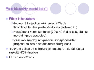 Etomidate(Hypnomidate*):
 Effets indésirables :
douleur à l’injection +++ avec 20% de
thrombophlébites postopératoires (solvant ++)
Nausées et vomissements (30 à 40% des cas, plus si
morphiniques associés)
Réaction anaphylactique très exceptionnelle :
proposé en cas d’antécédents allergiques
 souvent utilisé en chirurgie ambulatoire , du fait de sa
rapidité d’élimination.
 CI : enfant< 2 ans
 