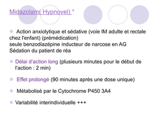 Midazolam( Hypnovel) *
 Action anxiolytique et sédative (voie IM adulte et rectale
chez l'enfant) (prémédication)
seule benzodiazépine inducteur de narcose en AG
Sédation du patient de réa
 Délai d’action long (plusieurs minutes pour le début de
l’action : 2 min)
 Effet prolongé (90 minutes après une dose unique)
 Métabolisé par le Cytochrome P450 3A4
 Variabilité interindividuelle +++
 