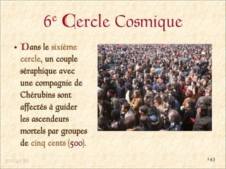 6e   Cercle Cosmique
     Dans le sixième
     cercle, un couple
     séraphique avec
     une compagnie de
     Chérubins sont
     affectés à guider
     les ascendeurs
     mortels par groupes
     de cinq cents (500).
p.1242 §2                          143
 