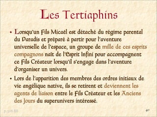 Les Tertiaphins
     Lorsqu’un Fils Micaël est détaché du régime parental
     du Paradis et préparé à partir pour l’aventure
     universelle de l’espace, un groupe de mille de ces esprits
     compagnons naît de l’Esprit Infini pour accompagnent
     ce Fils Créateur lorsqu’il s’engage dans l’aventure
     d’organiser un univers.
     Lors de l’apparition des membres des ordres initiaux de
     vie angélique native, ils se retirent et deviennent les
     agents de liaison entre le Fils Créateur et les Anciens
     des Jours du superunivers intéressé.
p.306 §8                                                      40
 