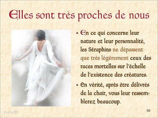 Elles sont très proches de nous
                 En ce qui concerne leur
                 nature et leur personnalité,
                 les Séraphins ne dépassent
                 que très légèrement ceux des
                 races mortelles sur l’échelle
                 de l’existence des créatures.
                 En vérité, après être délivrés
                 de la chair, vous leur ressem-
                 blerez beaucoup.
p.419 §6                                     88
 