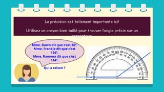 La précision est tellement importante ici!
Utilisez un crayon bien taillé pour trouver l’angle précis sur un
rapporteur.
Mme. Dawn dit que c’est 36º.
Mme. Frankie dit que c’est
156º.
Mme. Ramona dit que c’est
144º.
Qui a raison ?
 